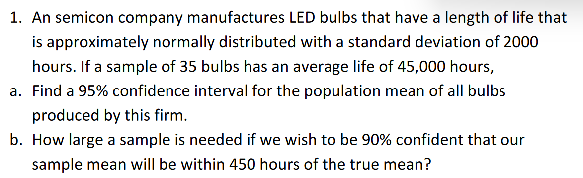 1. An semicon company manufactures LED bulbs that have a length of life that
is approximately normally distributed with a standard deviation of 2000
hours. If a sample of 35 bulbs has an average life of 45,000 hours,
a. Find a 95% confidence interval for the population mean of all bulbs
produced by this firm.
b. How large a sample is needed if we wish to be 90% confident that our
sample mean will be within 450 hours of the true mean?
