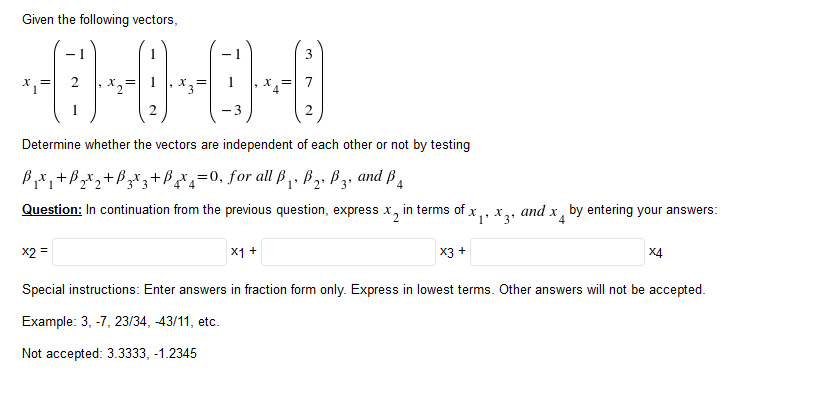 Given the following vectors,
X.=
X.=
X,=
1
-3
Determine whether the vectors are independent of each other or not by testing
B*,+B,x,+B+B=0, for all ß,. B,. B3, and ß ,
Question: In continuation from the previous question, express x, in terms of x,, x,, and x, by entering your answers:
x2 =
X1 +
X3 +
X4
Special instructions: Enter answers in fraction form only. Express in lowest terms. Other answers will not be accepted.
Example: 3, -7, 23/34, -43/11, etc.
Not accepted: 3.3333, -1.2345
3.
2.
