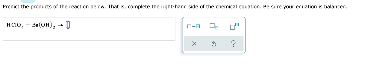 Predict the products of the reaction below. That is, complete the right-hand side of the chemical equation. Be sure your equation is balanced.
HC1O, + Ba(OH), 0
