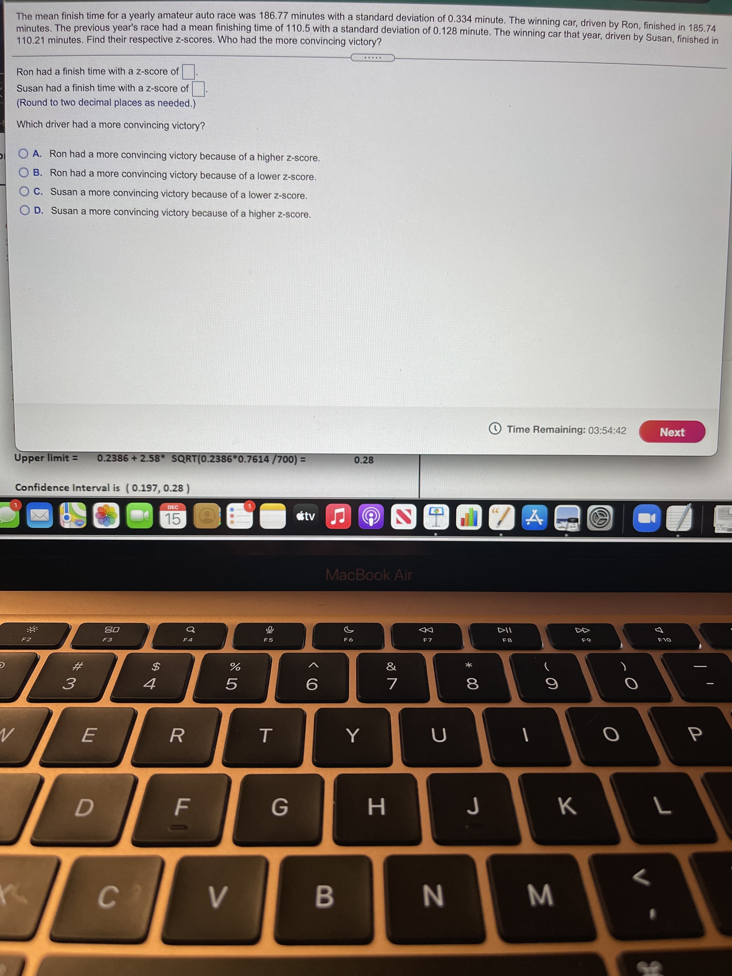 T
R
The mean finish time for a yearly amateur auto race was 186.77 minutes with a standard deviation of 0.334 minute. The winning car, driven by Ron, finished in 185 74
minutes The previous year's race had a mean finishing time of 110.5 with a standard deviation of 0.128 minute. The winning car that year, driven by Susan, finished in
110.21 minutes. Find their respective z-scores. Who had the more convincing victory?
.....
Ron had a finish time with a z-score of
Susan had a finish time with a z-score of
(Round to two decimal places as needed.)
Which driver had a more convincing victory?
O A. Ron had a more convincing victory because of a higher z-score.
O B. Ron had a more convincing victory because of a lower z-score.
O C. Susan a more convincing victory because of a lower Z-score.
O D. Susan a more convincing victory because of a higher z-score.
O Time Remaining: 03:54:42
Next
Upper limit =
0.2386 + 2.58* SQRT(0.2386*0.7614 /700) =
0.28
Confidence Interval is (0.197, 0.28 )
DEC
15
étv
MacBook Air
DD
F7
F2
F3
F5
F6
&
23
$
8
9
H.
C.
B.
W N
