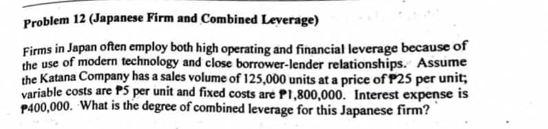 Problem 12 (Japanese Firm and Combined Leverage)
Firms in Japan often employ both high operating and financial leverage because of
the use of modern technology and close borrower-lender relationships. Assume
the Katana Company has a sales volume of 125,000 units at a price of P25 per unit;
variable costs are P5 per unit and fixed costs are P1,800,000. Interest expense is
P400,000. What is the degree of combined leverage for this Japanese firm?
