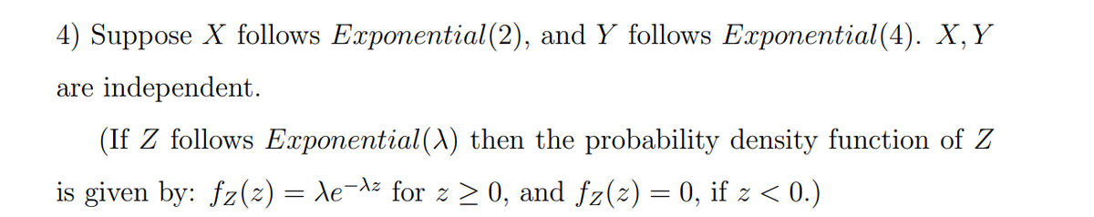 4) Suppose X follows Exponential(2), and Y follows Exponential(4). X,Y
are independent.
(If Z follows Exponential(X) then the probability density function of Z
is given by: fz(2) = Xe¬dz for z > 0, and fz(2) = 0, if z < 0.)
