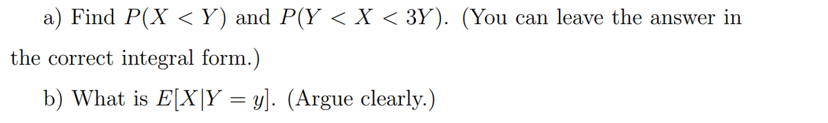 a) Find P(X <Y) and P(Y < X < 3Y). (You can leave the answer in
the correct integral form.)
b) What is E[X|Y = y]. (Argue clearly.)
