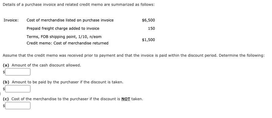 Details of a purchase invoice and related credit memo are summarized as follows:
Invoice:
Cost of merchandise listed on purchase invoice
$6,500
Prepaid freight charge added to invoice
150
Terms, FOB shipping point, 1/10, n/eom
$1,500
Credit memo: Cost of merchandise returned
Assume that the credit memo was received prior to payment and that the invoice is paid within the discount period. Determine the following:
(a) Amount of the cash discount allowed.
(b) Amount to be paid by the purchaser if the discount is taken.
(c) Cost of the merchandise to the purchaser if the discount is NOT taken.
