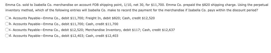 Emma Co. sold to Isabella Co. merchandise on account FOB shipping point, 1/10, net 30, for $11,700. Emma Co. prepaid the $820 shipping charge. Using the perpetual
inventory method, which of the following entries will Isabella Co. make to record the payment for the merchandise if Isabella Co. pays within the discount period?
Oa. Accounts Payable-Emma Co., debit $11,700; Freight In, debit $820; Cash, credit $12,520
Ob. Accounts Payable-Emma Co., debit $11,700; Cash, credit $11,700
Oc. Accounts Payable-Emma Co., debit $12,520; Merchandise Inventory, debit $117; Cash, credit $12,637
Od. Accounts Payable-Emma Co., debit $12,403; Cash, credit $12,403
