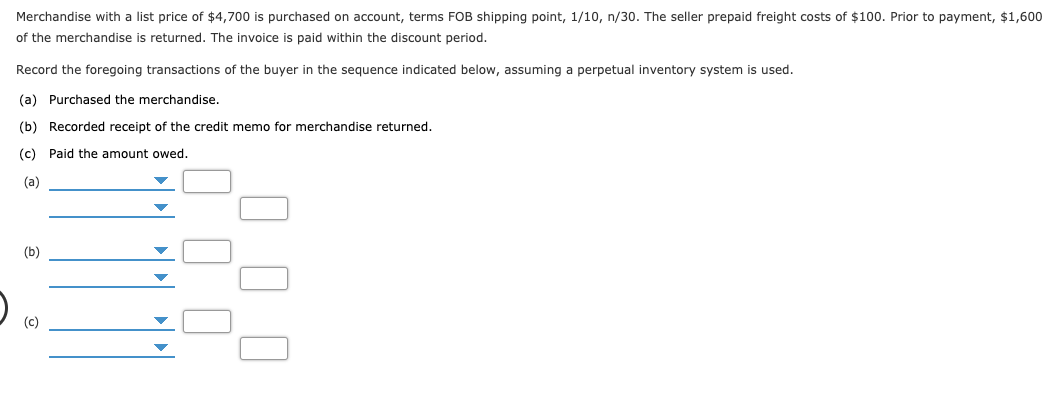 Merchandise with a list price of $4,700 is purchased on account, terms FOB shipping point, 1/10, n/30. The seller prepaid freight costs of $100. Prior to payment, $1,600
of the merchandise is returned. The invoice is paid within the discount period.
Record the foregoing transactions of the buyer in the sequence indicated below, assuming a perpetual inventory system is used.
(a) Purchased the merchandise.
(b) Recorded receipt of the credit memo for merchandise returned.
(c) Paid the amount owed.
(a)
(b)
(c)
