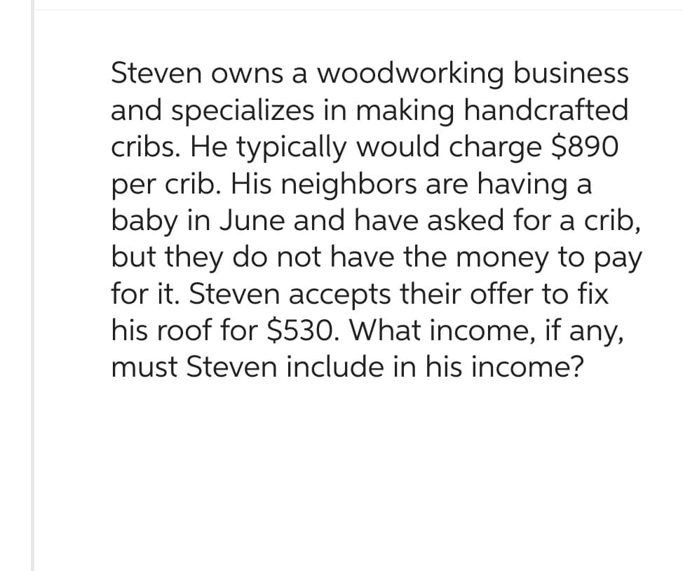 Steven owns a woodworking business
and specializes in making handcrafted
cribs. He typically would charge $890
per crib. His neighbors are having a
baby in June and have asked for a crib,
but they do not have the money to pay
for it. Steven accepts their offer to fix
his roof for $530. What income, if any,
must Steven include in his income?