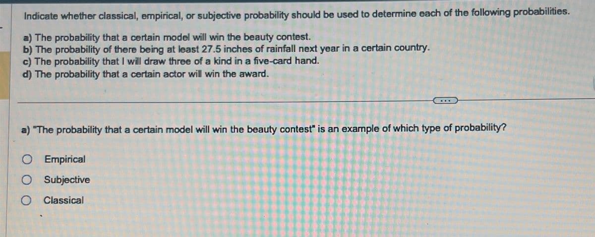 Indicate whether classical, empirical, or subjective probability should be used to determine each of the following probabilities.
a) The probability that a certain model will win the beauty contest.
b) The probability of there being at least 27.5 inches of rainfall next year in a certain country.
c) The probability that I will draw three of a kind in a five-card hand.
d) The probability that a certain actor will win the award.
201
a) "The probability that a certain model will win the beauty contest" is an example of which type of probability?
O Empirical
O Subjective
O Classical