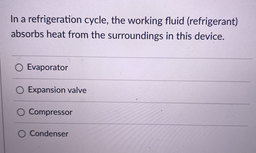 In a refrigeration cycle, the working fluid (refrigerant)
absorbs heat from the surroundings in this device.
O Evaporator
O Expansion valve
O Compressor
O Condenser
