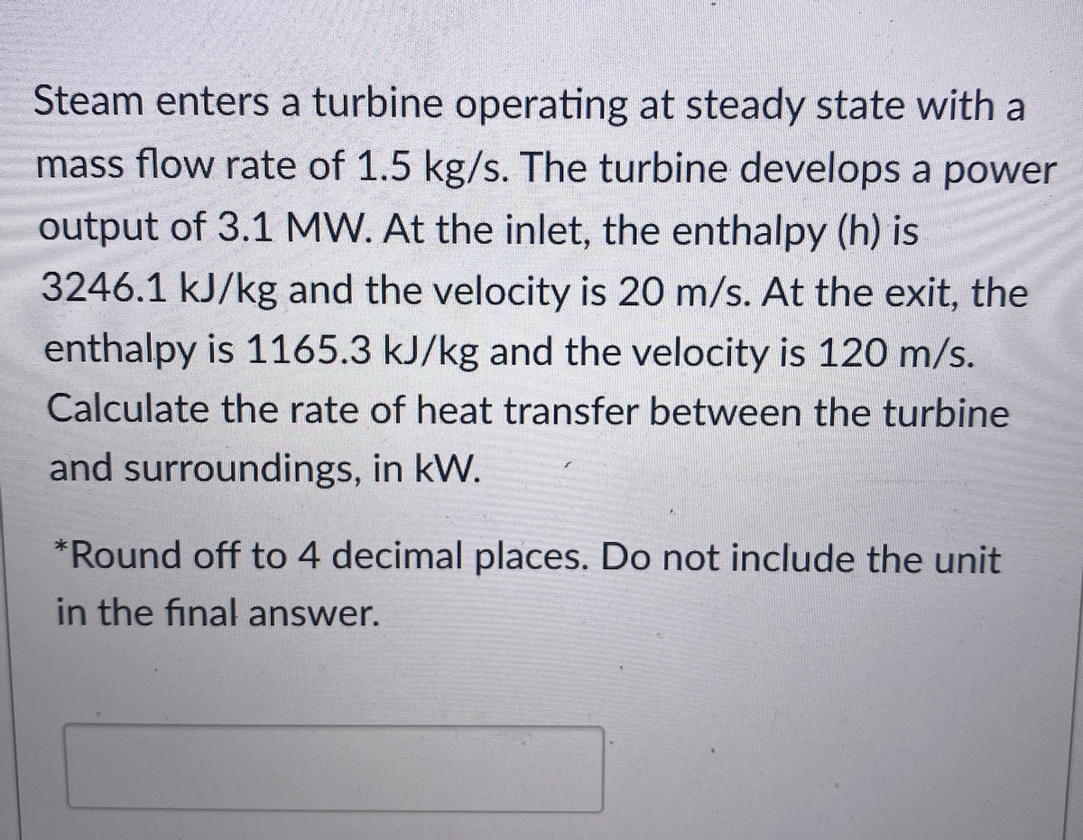 Steam enters a turbine operating at steady state with a
mass flow rate of 1.5 kg/s. The turbine develops a power
output of 3.1 MW. At the inlet, the enthalpy (h) is
3246.1 kJ/kg and the velocity is 20 m/s. At the exit, the
enthalpy is 1165.3 kJ/kg and the velocity is 120 m/s.
Calculate the rate of heat transfer between the turbine
and surroundings, in kW.
*Round off to 4 decimal places. Do not include the unit
in the final answer.
