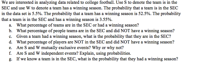 We are interested in analyzing data related to college football. Use S to denote the team is in the
SEC and use W to denote a team has a winning season. The probability that a team is in the SEC
in the data set is 5.5%. The probability that a team has a winning season is 52.5%. The probability
that a team is in the SEC and has a winning season is 3.55%.
What percentage of teams are in the SEC or had a winning season?
b. What percentage of people teams are in the SEC and did NOT have a winning season?
Given a team had a winning season, what is the probability that they are in the SEC?
d. What percentage of players are NOT in the SEC and did NOT have a winning season?
Are S and W mutually exclusive events? Why or why not?
f. Are S and W independent events? Explain, using probabilities.
g. If we know a team is in the SEC, what is the probability that they had a winning season?
а.
c.
е.
