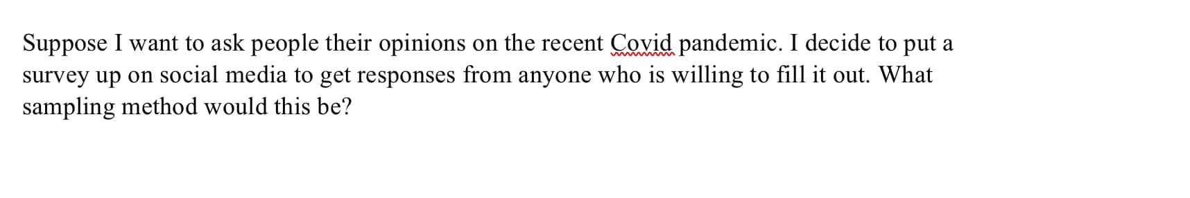 Suppose I want to ask people their opinions on the recent Covid pandemic. I decide to put a
survey up on social media to get responses from anyone who is willing to fill it out. What
sampling method would this be?
