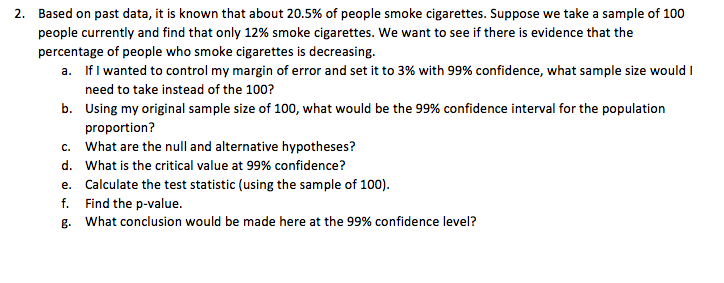 2. Based on past data, it is known that about 20.5% of people smoke cigarettes. Suppose we take a sample of 100
people currently and find that only 12% smoke cigarettes. We want to see if there is evidence that the
percentage of people who smoke cigarettes is decreasing.
a. If I wanted to control my margin of error and set it to 3% with 99% confidence, what sample size would I
need to take instead of the 100?
b. Using my original sample size of 100, what would be the 99% confidence interval for the population
proportion?
c. What are the null and alternative hypotheses?
d. What is the critical value at 99% confidence?
e. Calculate the test statistic (using the sample of 100).
f. Find the p-value.
g. What conclusion would be made here at the 99% confidence level?
