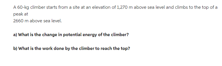 A 60-kg climber starts from a site at an elevation of 1,270 m above sea level and climbs to the top of a
peak at
2660 m above sea level.
a) What is the change in potential energy of the climber?
b) What is the work done by the climber to reach the top?