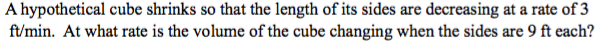 A hypothetical cube shrinks so that the length of its sides are decreasing at a rate of 3
ft/min. At what rate is the volume of the cube changing when the sides are 9 ft each?
