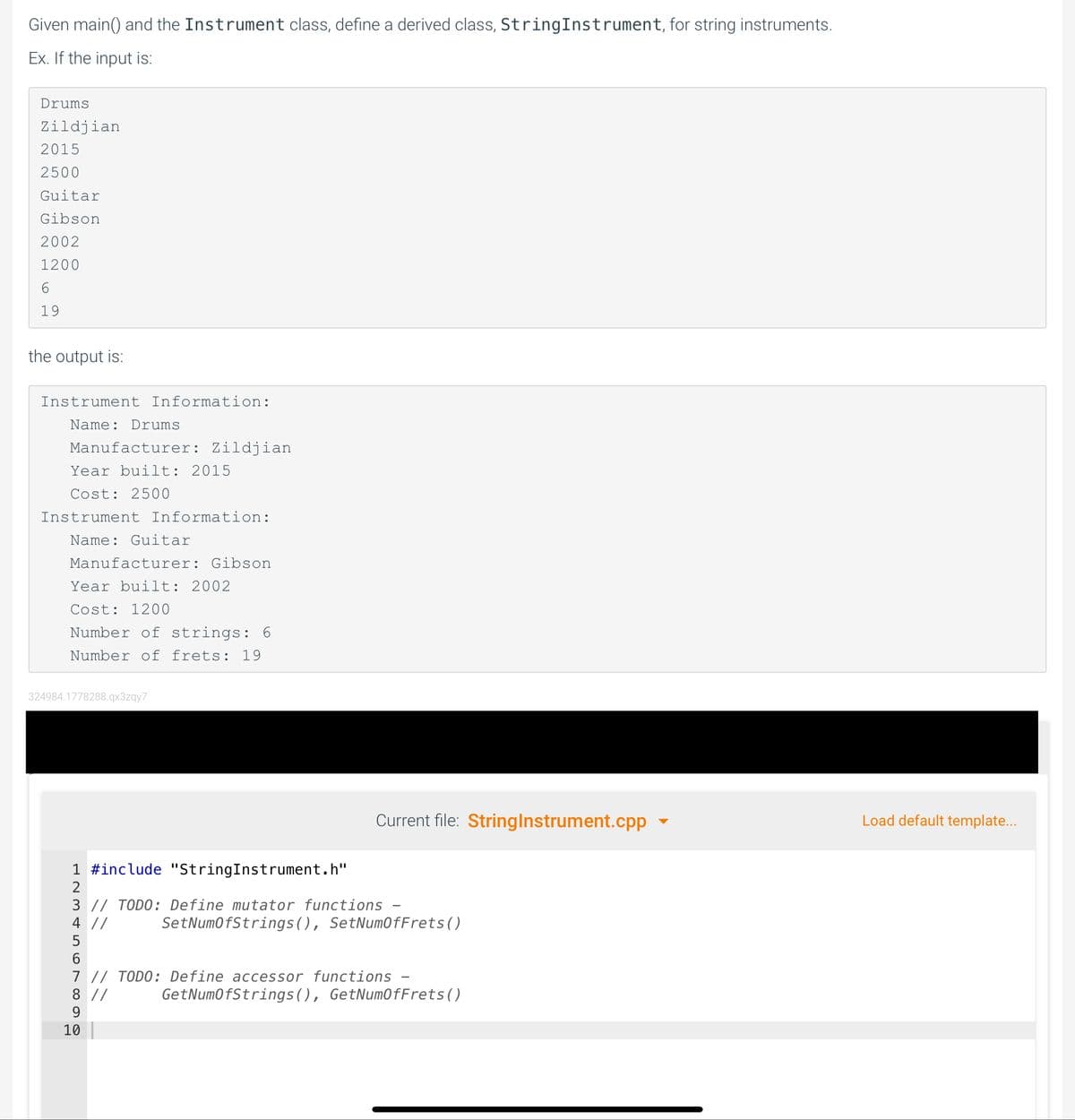 Given main() and the Instrument class, define a derived class, StringInstrument, for string instruments.
Ex. If the input is:
Drums
Zildjian
2015
2500
Guitar
Gibson
2002
1200
19
the output is:
Instrument Information:
Name: Drums
Manufacturer: Zildjian
Year built: 2015
Cost: 2500
Instrument Information:
Name: Guitar
Manufacturer: Gibson
Year built: 2002
Cost: 1200
Number of strings: 6
Number of frets: 19
324984.1778288.qx3zqy7
Current file: Stringlnstrument.cpp
Load default template...
1 #include "StringInstrument.h"
3 // TODO: Define mutator functions
4 //
SetNumofStrings(), SetNumOfFrets()
6.
7 // TODO: Define accessor functions
8 //
9
GetNumofStrings(), GetNumofFrets()
10
