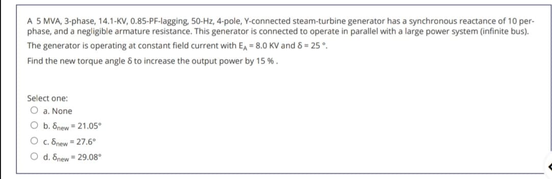 A 5 MVA, 3-phase, 14.1-KV, 0.85-PF-lagging, 50-Hz, 4-pole, Y-connected steam-turbine generator has a synchronous reactance of 10 per-
phase, and a negligible armature resistance. This generator is connected to operate in parallel with a large power system (infinite bus).
The generator is operating at constant field current with E = 8.0 KV and 8 = 25 °.
Find the new torque angle & to increase the output power by 15 % .
Select one:
O a. None
O b. 8new = 21.05°
O c. 8new = 27.6°
O d. Snew = 29.08°
