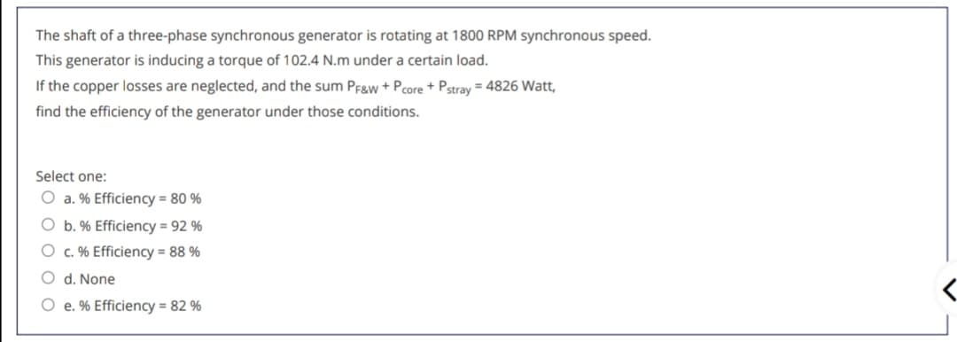 The shaft of a three-phase synchronous generator is rotating at 1800 RPM synchronous speed.
This generator is inducing a torque of 102.4 N.m under a certain load.
If the copper losses are neglected, and the sum Pfgw + Pcore + Pstray = 4826 Watt,
find the efficiency of the generator under those conditions.
Select one:
O a. % Efficiency = 80 %
O b. % Efficiency = 92 %
O c. % Efficiency = 88 %
O d. None
e. % Efficiency = 82 %
