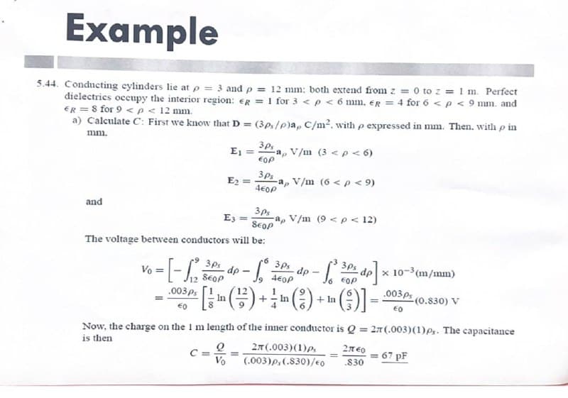 Example
5.44. Conducting cylinders lie at p = 3 and p = 12 mm: both extend from z = 0 to z = 1 m. Perfect
dielectrics occupy the interior region: eg = 1 for 3 < p < 6 mm. er= 4 for 6 < p < 9 mm. and
ER = 8 for 9 < p < 12 mm.
a) Calculate C: First we know that D = (3ps/p)a, C/m², with p expressed in mm. Then. with p in
mm.
and
€0
E₁ =
E₂ =
3ps
E3 =
SEOP
The voltage between conductors will be:
C=
3Ps
EOP
Q
Vo
a, V/m (3 < p < 6)
3ps
4E0P
6
Vo
6 = [-1₁²2 3 dp ·Sº
3ps
860€
3Ps dp
460P
112
.003 ps
· [¦ ¦ (²²) + ¦ ¹ ( ² ) + ¹ ( ² )]
In
In
In
=
-a, V/m (6 < p < 9)
ap V/m (9 < p < 12)
To
[² 30% dp]
Now, the charge on the 1 m length of the inner conductor is Q = 27 (.003) (1) ps. The capacitance
is then
2T (.003) (1) Ps
(.003)ps (.830)/€0
dp x 10-3(m/mm)
.003ps
€0
=
27740
.830
=
-(0.830) V
67 PF