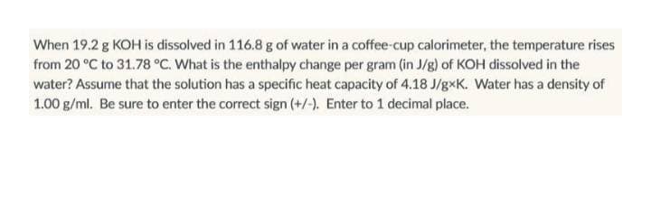 When 19.2 g KOH is dissolved in 116.8 g of water in a coffee-cup calorimeter, the temperature rises
from 20 °C to 31.78 °C. What is the enthalpy change per gram (in J/g) of KOH dissolved in the
water? Assume that the solution has a specific heat capacity of 4.18 J/gxK. Water has a density of
1.00 g/ml. Be sure to enter the correct sign (+/-). Enter to 1 decimal place.
