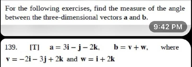 For the following exercises, find the measure of the angle
between the three-dimensional vectors a and b.
9:42 PM
139. [T]_a=3i-j – 2k,
b=v+w,
where
v=-21-3j+2k and w= i + 2k