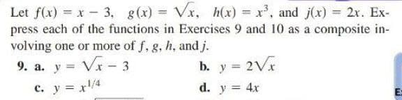 Let f(x) = x - 3, g(x)=√x, h(x) = x³, and j(x) = 2x. Ex-
press each of the functions in Exercises 9 and 10 as a composite in-
volving one or more of f, g, h, and j.
9. a. y = √x - 3
b. y = 2√x
d. y = 4x
c. y = x¹/4
E: