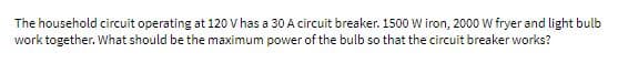 The household circuit operating at 120 V has a 30 A circuit breaker. 1500 W iron, 2000 W fryer and light bulb
work together. What should be the maximum power of the bulb so that the circuit breaker works?
