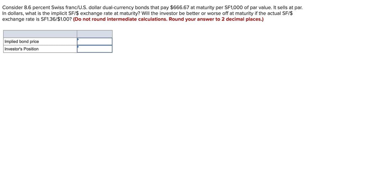 Consider 8.6 percent Swiss franc/U.S. dollar dual-currency bonds that pay $666.67 at maturity per SF1,000 of par value. It sells at par.
In dollars, what is the implicit SF/$ exchange rate at maturity? Will the investor be better or worse off at maturity if the actual SF/$
exchange rate is SF1.36/$1.00? (Do not round intermediate calculations. Round your answer to 2 decimal places.)
Implied bond price
Investor's Position