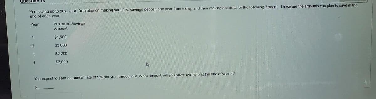 You saving up to buy a car. You plan on making your first savings deposit one year from today, and then making deposits for the following 3 years. These are the amounts you plan to save at the
end of each year.
Year
1
2
3
4
Projected Savings
Amount
$1,500
$3,000
$2,200
$3,000
W
You expect to earn an annual rate of 9% per year throughout. What amount will you have available at the end of year 4?
S