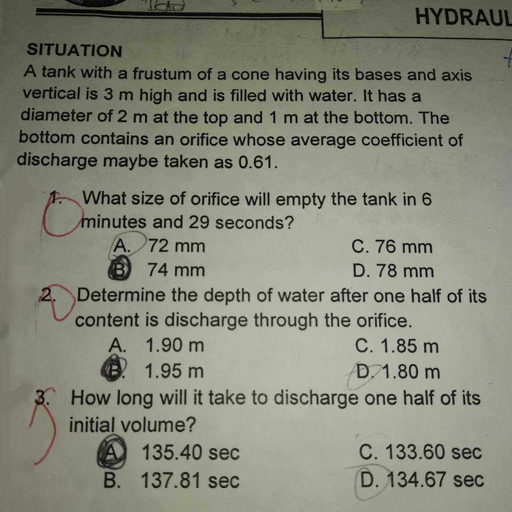 HYDRAUL
SITUATION
A tank with a frustum of a cone having its bases and axis
vertical is 3 m high and is filled with water. It has a
diameter of 2 m at the top and 1 m at the bottom. The
bottom contains an orifice whose average coefficient of
discharge maybe taken as 0.61.
1 What size of orifice will empty the tank in 6
minutes and 29 seconds?
C. 76 mm
A. 72 mm
B 74 mm
D. 78 mm
2. Determine the depth of water after one half of its
content is discharge through the orifice.
C. 1.85 m
A. 1.90 m
1.95 m
D.1.80 m
3. How long will it take to discharge one half of its
initial volume?
C. 133.60 sec
D. 134.67 sec
135.40 sec
B. 137.81 sec
