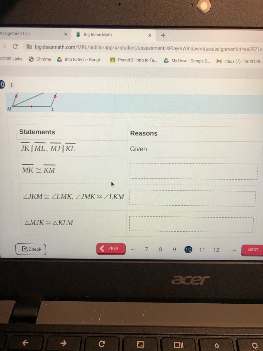 Assignment List
* Big Ideas Math
b bigideasmath.com/MRL/public/app/#/student/assessment;isPlayerWindow=true;assignmentld%3Dee2971c:
SD308 Links
S Chrome
4 Into to tech - Googl..
A Period 3: Intro to Te.
4 My Drive - Google D..
M Inbox (7) - 1800138..
M
Statements
Reasons
JK|| ML, MJ|| KL
Given
MK KM
ZJKM 2 ZLMK, ZJMK ZLKM
ΔMJK ΔKLM
Check
PREV
7
8
9.
10
11
12
NEXT
...
...
acer
