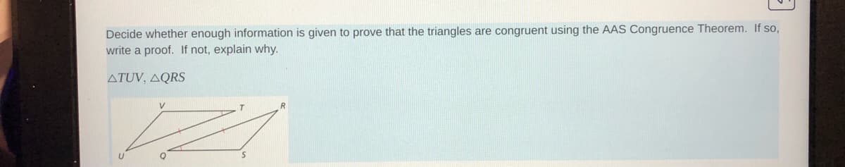 Decide whether enough information is given to prove that the triangles are congruent using the AAS Congruence Theorem. If so,
write a proof. If not, explain why.
ATUV, AQRS
