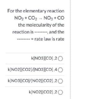 For the elementary reaction
NO2 + CO2 - NO3+ CO
the molecularity of the
reaction is ---and the
-------- = rate law is rate
K[NO3][CO].20
k[NO2||CO2)/INO3[CO] 40
k[NO3][CO/INO2][co2].20
k[NO2]|CO2],20
