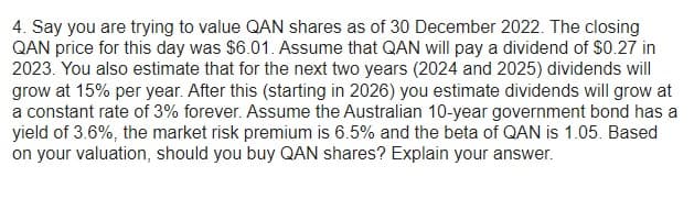 4. Say you are trying to value QAN shares as of 30 December 2022. The closing
QAN price for this day was $6.01. Assume that QAN will pay a dividend of $0.27 in
2023. You also estimate that for the next two years (2024 and 2025) dividends will
grow at 15% per year. After this (starting in 2026) you estimate dividends will grow at
a constant rate of 3% forever. Assume the Australian 10-year government bond has a
yield of 3.6%, the market risk premium is 6.5% and the beta of QAN is 1.05. Based
on your valuation, should you buy QAN shares? Explain your answer.