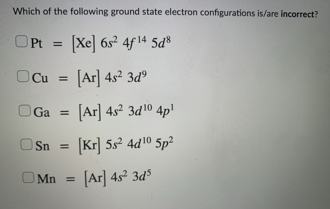 Which of the following ground state electron configurations is/are incorrect?
OPt =
Xe 6s2 4f 14 5d
OCu =
Ar 4s2 3d°
OGa =
[Ar| 4s2 3d10 4p!
Sn =
Kr] 5s2 4d10 5p²
OMn =
Ar 4s2 3d5
