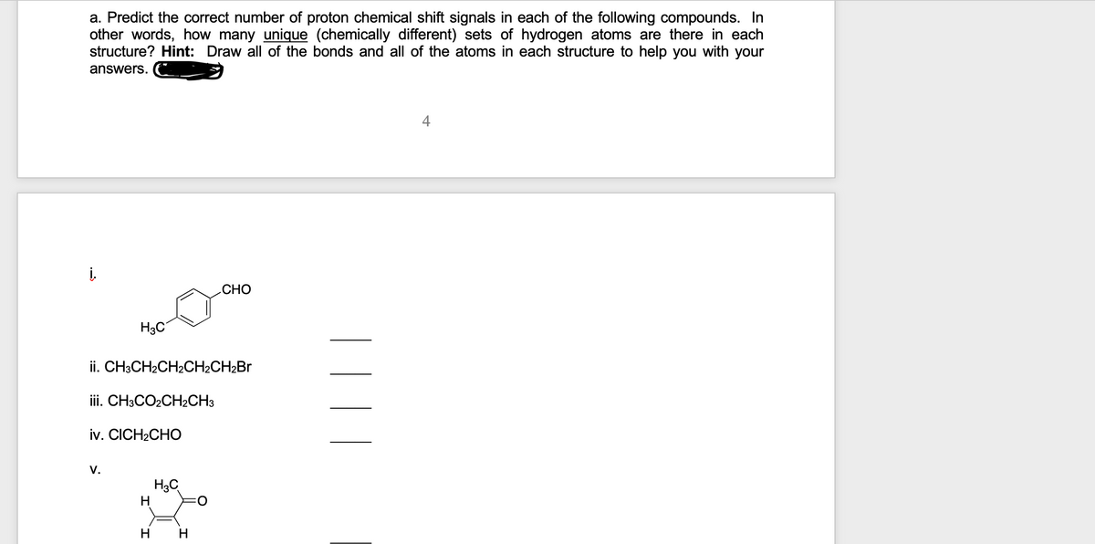 a. Predict the correct number of proton chemical shift signals in each of the following compounds. In
other words, how many unique (chemically different) sets of hydrogen atoms are there in each
structure? Hint: Draw all of the bonds and all of the atoms in each structure to help you with your
answers.
4
į.
CHO
H3C
ii. CH3CH2CH2CH2CH2BR
iii. CH3CO2CH2CH3
iv. CICH2CHO
V.
H3C
H.
нн
