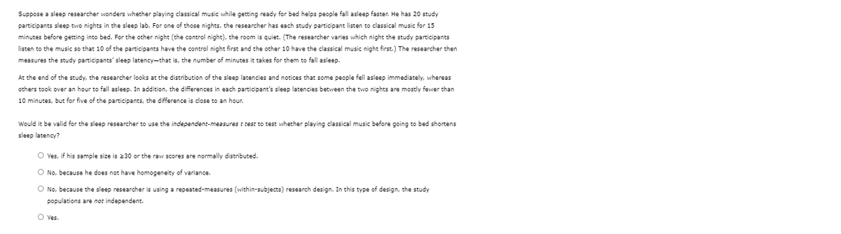 Suppose a sleep researcher wonders whether playing classical music while getting ready for bed helps people fall asleep faster. He has 20 study
participants sleep two nights in the sleep lab. For one of those nights, the researcher has each study participant listen to classical music for 15
minutes before getting into bed. For the other night (the control night), the room is quiet. (The researcher varies which night the study participants
listen to the music so that 10 of the participants have the control night first and the other 10 have the classical music night first.) The researcher then
measures the study participants' sleep latency-that is, the number of minutes it takes for them to fall asleep.
At the end of the study, the researcher looks at the distribution of the sleep latencies and notices that some people fell asleep immediately, whereas
others took over an hour to fall asleep. In addition, the differences in each participant's sleep latencies between the two nights are mostly fewer than
10 minutes, but for five of the participants, the difference is close to an hour.
Would it be valid for the sleep researcher to use the independent-measures t test to test whether playing classical music before going to bed shortens
sleep latency?
O Yes, if his sample size is 230 or the raw scores are normally distributed.
O No, because he does not have homogeneity of variance.
O No, because the sleep researcher is using a repeated-measures (within-subjects) research design. In this type of design, the study
populations are not independent.
O Yes.
