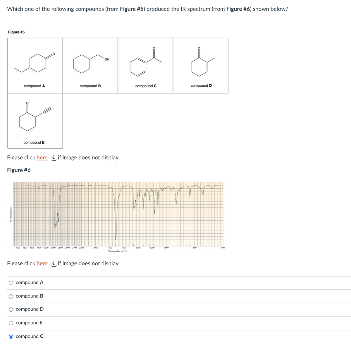 Which one of the following compounds (from Figure #5) produced the IR spectrum (from Figure #6) shown below?
Figure #5
OH
compound A
compound B
compound C
compound D
compound E
Please click here if image does not display.
Figure #6
4000
3400 3200 3000
2800
2600 2400 2200
2000
1800
1600
1400
1200
1000
800
600
Wavenumber (cm)
Please click here if image does not display.
O compound A
compound B
O compound D
O compound E
O compound C
