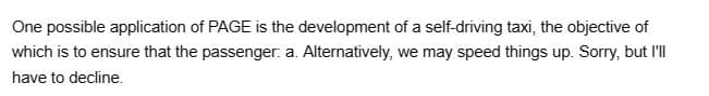 One possible application of PAGE is the development of a self-driving taxi, the objective of
which is to ensure that the passenger: a. Alternatively, we may speed things up. Sorry, but I'll
have to decline.