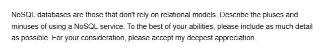 NoSQL databases are those that don't rely on relational models. Describe the pluses and
minuses of using a NoSQL service. To the best of your abilities, please include as much detail
as possible. For your consideration, please accept my deepest appreciation.