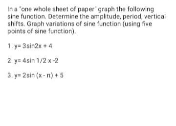 In a "one whole sheet of paper" graph the following
sine function. Determine the amplitude, period, vertical
shifts, Graph variations of sine function (using five
points of sine function).
1.y=3sin2x + 4
2. y=4sin 1/2 x-2
3. y= 2sin (x-rt) + 5