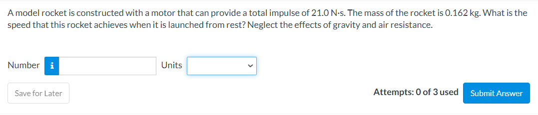 A model rocket is constructed with a motor that can provide a total impulse of 21.0 N-s. The mass of the rocket is 0.162 kg. What is the
speed that this rocket achieves when it is launched from rest? Neglect the effects of gravity and air resistance.
Number i
Save for Later
Units
Attempts: 0 of 3 used
Submit Answer