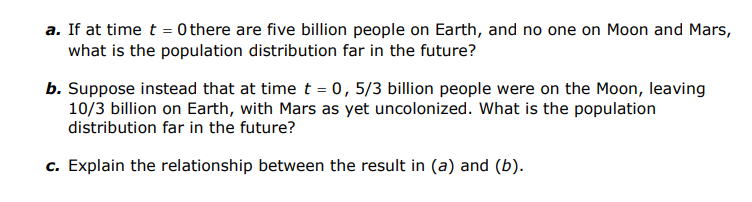 a. If at time t = 0 there are five billion people on Earth, and no one on Moon and Mars,
what is the population distribution far in the future?
b. Suppose instead that at time t = 0,5/3 billion people were on the Moon, leaving
10/3 billion on Earth, with Mars as yet uncolonized. What is the population
distribution far in the future?
c. Explain the relationship between the result in (a) and (b).
