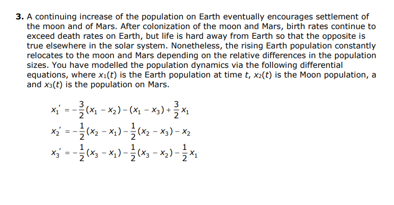 3. A continuing increase of the population on Earth eventually encourages settlement of
the moon and of Mars. After colonization of the moon and Mars, birth rates continue to
exceed death rates on Earth, but life is hard away from Earth so that the opposite is
true elsewhere in the solar system. Nonetheless, the rising Earth population constantly
relocates to the moon and Mars depending on the relative differences in the population
sizes. You have modelled the population dynamics via the following differential
equations, where x1(t) is the Earth population at time t, x2(t) is the Moon population, a
and x3(t) is the population on Mars.
x' =-(서-X2)-(xi - Xs) + 극제
x = -x2 - x,) -(x2 - x3) - X2
(x3 - x,) -(x3 - x,) -
:(X2
X1
= -
mIN HIN 1N
