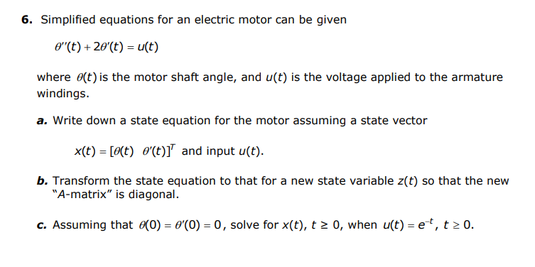 6. Simplified equations for an electric motor can be given
O"(t) + 20'(t) = u(t)
where 0(t) is the motor shaft angle, and u(t) is the voltage applied to the armature
windings.
a. Write down a state equation for the motor assuming a state vector
x(t) = [0(t) O'(t)] and input u(t).
b. Transform the state equation to that for a new state variable z(t) so that the new
"A-matrix" is diagonal.
c. Assuming that (0) = 0'(0) = 0, solve for x(t), t 2 0, when u(t) = e*, t 2 0.
