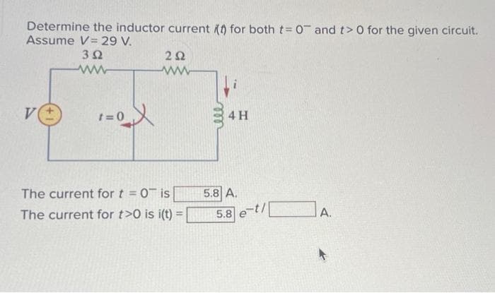 Determine the inductor current (t) for both t= 0 and t> 0 for the given circuit.
Assume V 29 V.
V
352
www
1=0X
202
www
The current for t = 0 is
The current for t>0 is i(t) =
4 H
5.8 A.
5.8 e-t/
A.