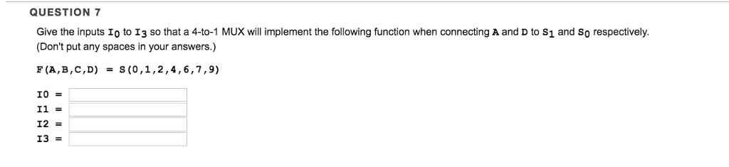 QUESTION 7
Give the inputs Io to 13 so that a 4-to-1 MUX will implement the following function when connecting A and D to S₁ and So respectively.
(Don't put any spaces in your answers.)
F (A,B,C,D) = S(0,1,2,4,6,7,9)
10 =
I1 =
I2 =
I3 =