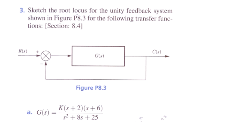 3. Sketch the root locus for the unity feedback system
shown in Figure P8.3 for the following transfer func-
tions: [Section: 8.4]
R(s)
a. G(s):
G(s)
Figure P8.3
K(s+2)(s+6)
s² +8s +25
C(s)