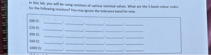 In this lab, you will be using resistors of various nominal values. What are the 5-band colour codes
for the following resistors? You may ignore the tolerance band for now.
100 0:
220 02:
390 02:
560 Q:
1000 Q:
11-.. LY