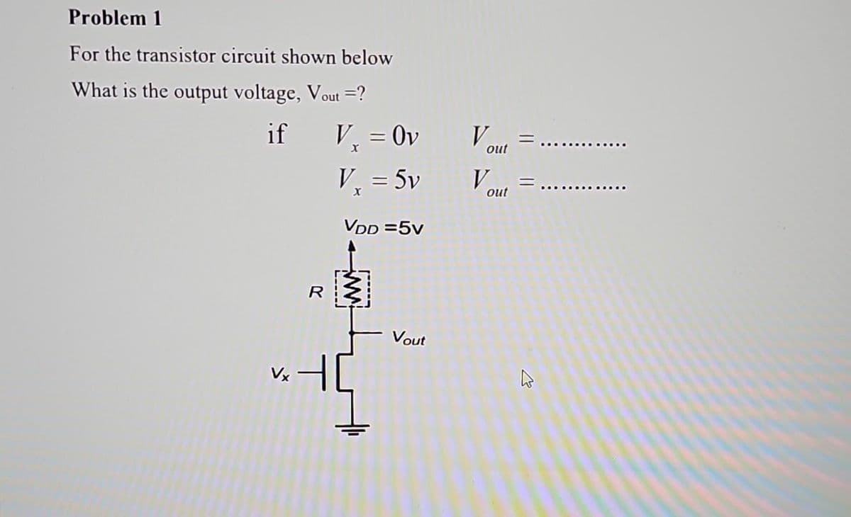 Problem 1
For the transistor circuit shown below
What is the output voltage, Vout =?
if
V,
Vx
R
=
Ov
V₁ = 5v
X
VDD=5v
Vout
Vout=
Vout=
2